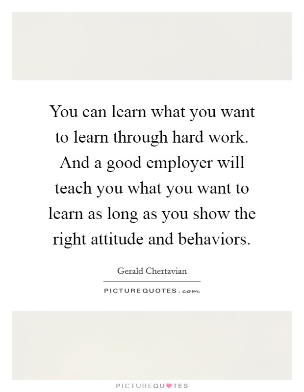 You can learn what you want to learn through hard work. And a good employer will teach you what you want to learn as long as you show the right attitude and behaviors. Picture Quote #1