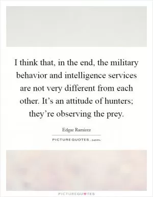 I think that, in the end, the military behavior and intelligence services are not very different from each other. It’s an attitude of hunters; they’re observing the prey Picture Quote #1