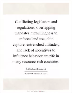 Conflicting legislation and regulations, overlapping mandates, unwillingness to enforce land use, elite capture, entrenched attitudes, and lack of incentives to influence behavior are rife in many resource-rich countries Picture Quote #1