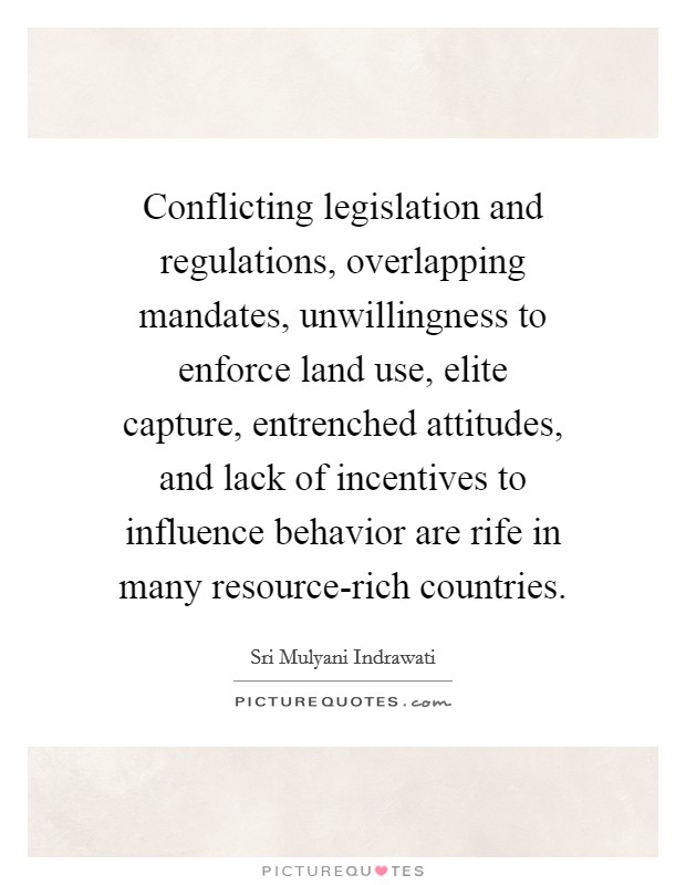 Conflicting legislation and regulations, overlapping mandates, unwillingness to enforce land use, elite capture, entrenched attitudes, and lack of incentives to influence behavior are rife in many resource-rich countries. Picture Quote #1