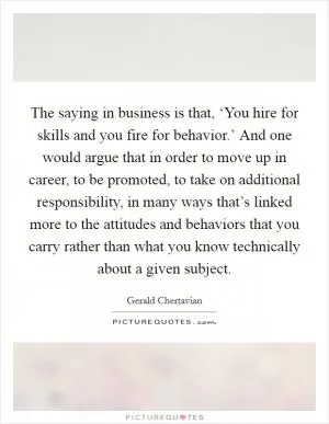 The saying in business is that, ‘You hire for skills and you fire for behavior.’ And one would argue that in order to move up in career, to be promoted, to take on additional responsibility, in many ways that’s linked more to the attitudes and behaviors that you carry rather than what you know technically about a given subject Picture Quote #1
