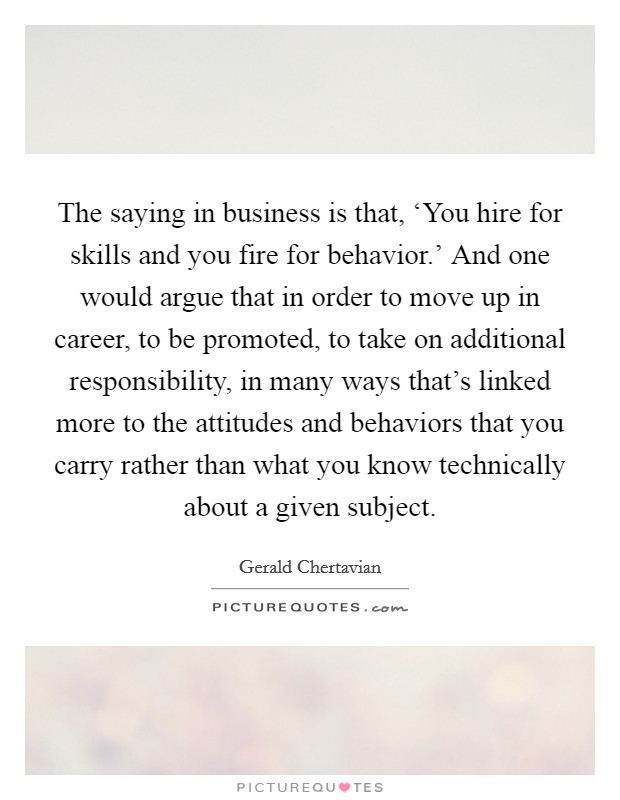 The saying in business is that, ‘You hire for skills and you fire for behavior.' And one would argue that in order to move up in career, to be promoted, to take on additional responsibility, in many ways that's linked more to the attitudes and behaviors that you carry rather than what you know technically about a given subject. Picture Quote #1