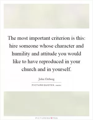 The most important criterion is this: hire someone whose character and humility and attitude you would like to have reproduced in your church and in yourself Picture Quote #1