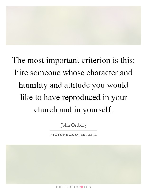 The most important criterion is this: hire someone whose character and humility and attitude you would like to have reproduced in your church and in yourself. Picture Quote #1