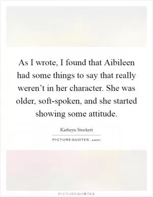 As I wrote, I found that Aibileen had some things to say that really weren’t in her character. She was older, soft-spoken, and she started showing some attitude Picture Quote #1