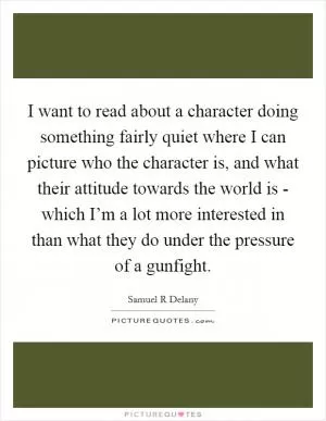 I want to read about a character doing something fairly quiet where I can picture who the character is, and what their attitude towards the world is - which I’m a lot more interested in than what they do under the pressure of a gunfight Picture Quote #1