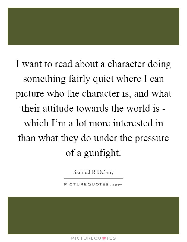 I want to read about a character doing something fairly quiet where I can picture who the character is, and what their attitude towards the world is - which I'm a lot more interested in than what they do under the pressure of a gunfight. Picture Quote #1