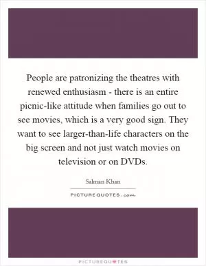 People are patronizing the theatres with renewed enthusiasm - there is an entire picnic-like attitude when families go out to see movies, which is a very good sign. They want to see larger-than-life characters on the big screen and not just watch movies on television or on DVDs Picture Quote #1