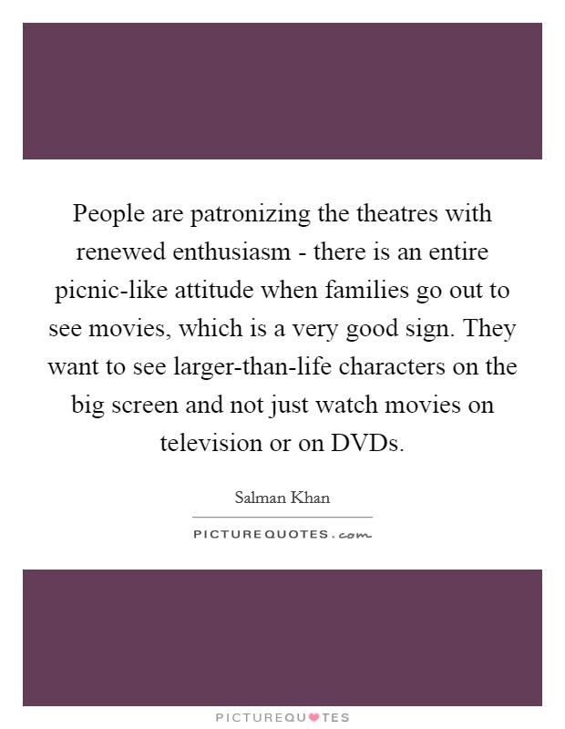 People are patronizing the theatres with renewed enthusiasm - there is an entire picnic-like attitude when families go out to see movies, which is a very good sign. They want to see larger-than-life characters on the big screen and not just watch movies on television or on DVDs. Picture Quote #1