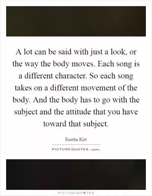 A lot can be said with just a look, or the way the body moves. Each song is a different character. So each song takes on a different movement of the body. And the body has to go with the subject and the attitude that you have toward that subject Picture Quote #1