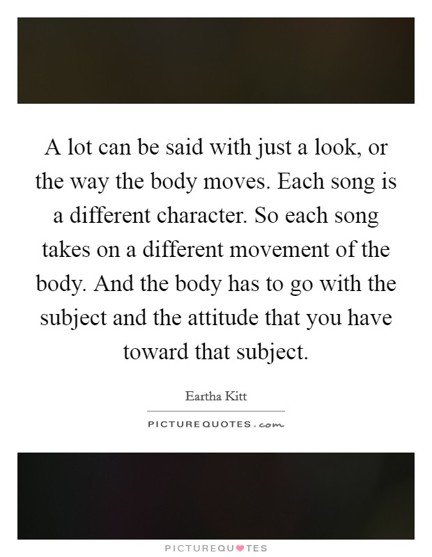 A lot can be said with just a look, or the way the body moves. Each song is a different character. So each song takes on a different movement of the body. And the body has to go with the subject and the attitude that you have toward that subject. Picture Quote #1