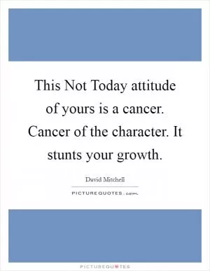 This Not Today attitude of yours is a cancer. Cancer of the character. It stunts your growth Picture Quote #1