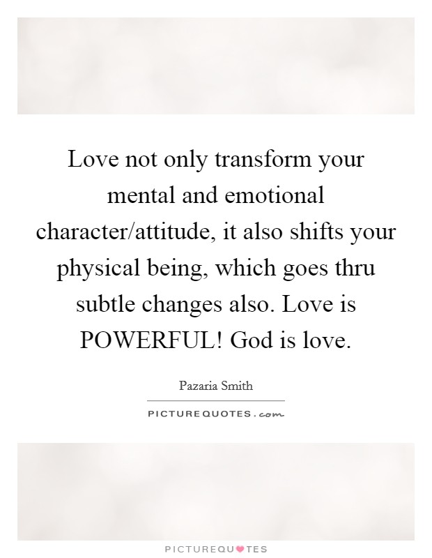 Love not only transform your mental and emotional character/attitude, it also shifts your physical being, which goes thru subtle changes also. Love is POWERFUL! God is love. Picture Quote #1