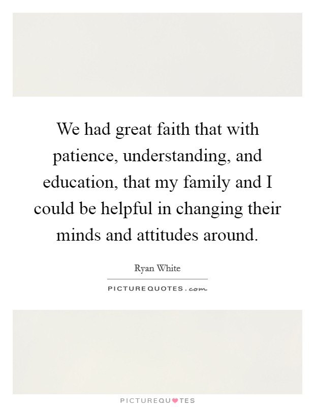 We had great faith that with patience, understanding, and education, that my family and I could be helpful in changing their minds and attitudes around. Picture Quote #1