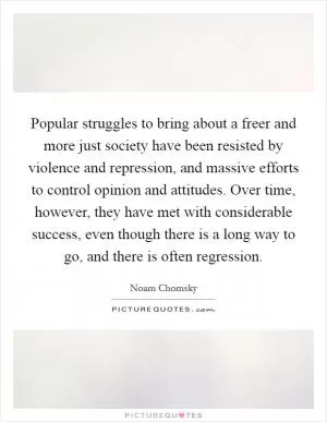Popular struggles to bring about a freer and more just society have been resisted by violence and repression, and massive efforts to control opinion and attitudes. Over time, however, they have met with considerable success, even though there is a long way to go, and there is often regression Picture Quote #1