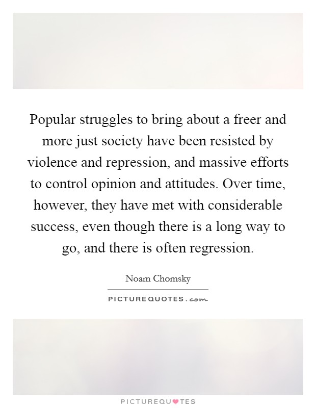 Popular struggles to bring about a freer and more just society have been resisted by violence and repression, and massive efforts to control opinion and attitudes. Over time, however, they have met with considerable success, even though there is a long way to go, and there is often regression. Picture Quote #1