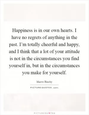 Happiness is in our own hearts. I have no regrets of anything in the past. I’m totally cheerful and happy, and I think that a lot of your attitude is not in the circumstances you find yourself in, but in the circumstances you make for yourself Picture Quote #1