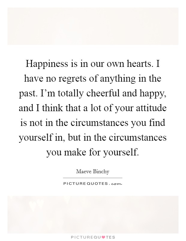 Happiness is in our own hearts. I have no regrets of anything in the past. I'm totally cheerful and happy, and I think that a lot of your attitude is not in the circumstances you find yourself in, but in the circumstances you make for yourself. Picture Quote #1