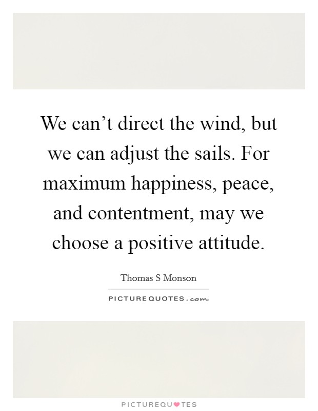 We can't direct the wind, but we can adjust the sails. For maximum happiness, peace, and contentment, may we choose a positive attitude. Picture Quote #1