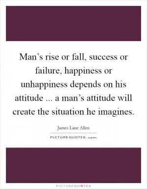 Man’s rise or fall, success or failure, happiness or unhappiness depends on his attitude ... a man’s attitude will create the situation he imagines Picture Quote #1