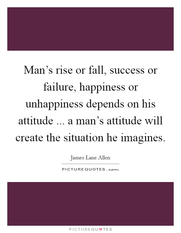 Man's rise or fall, success or failure, happiness or unhappiness depends on his attitude ... a man's attitude will create the situation he imagines. Picture Quote #1