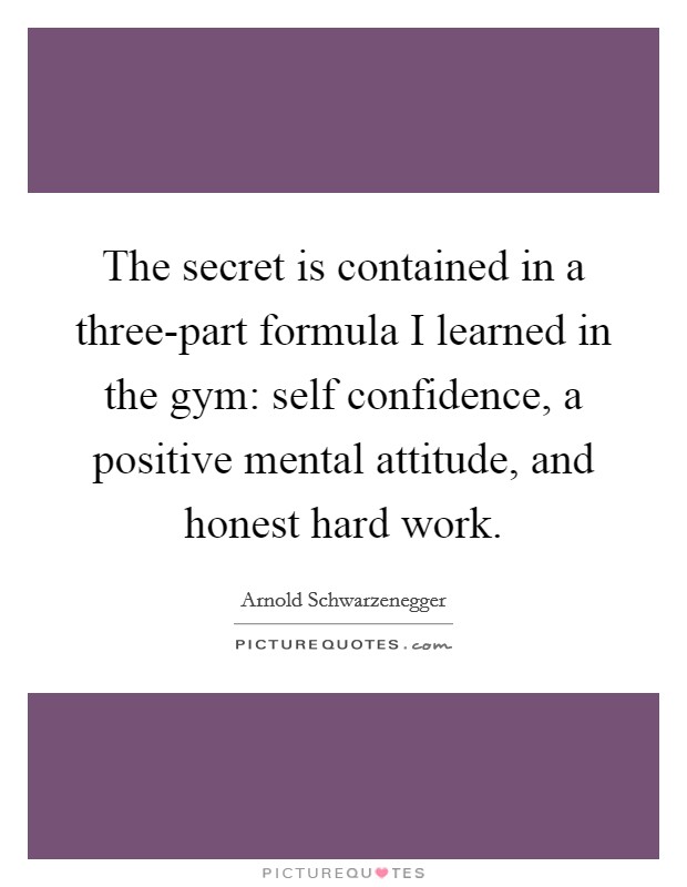 The secret is contained in a three-part formula I learned in the gym: self confidence, a positive mental attitude, and honest hard work. Picture Quote #1