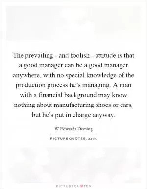 The prevailing - and foolish - attitude is that a good manager can be a good manager anywhere, with no special knowledge of the production process he’s managing. A man with a financial background may know nothing about manufacturing shoes or cars, but he’s put in charge anyway Picture Quote #1