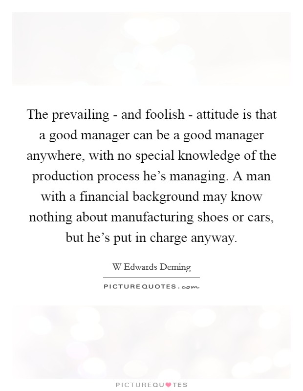 The prevailing - and foolish - attitude is that a good manager can be a good manager anywhere, with no special knowledge of the production process he's managing. A man with a financial background may know nothing about manufacturing shoes or cars, but he's put in charge anyway. Picture Quote #1