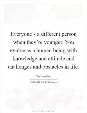 Everyone’s a different person when they’re younger. You evolve as a human being with knowledge and attitude and challenges and obstacles in life Picture Quote #1