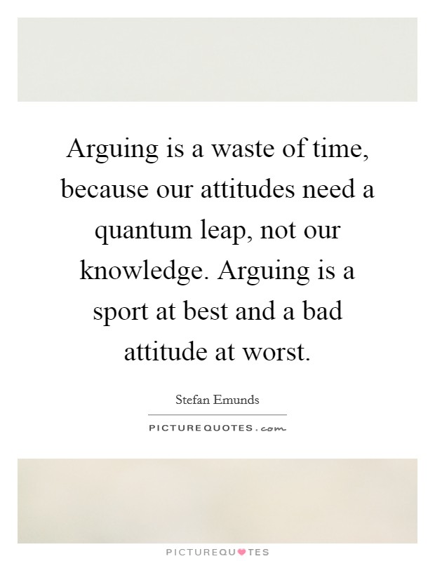 Arguing is a waste of time, because our attitudes need a quantum leap, not our knowledge. Arguing is a sport at best and a bad attitude at worst. Picture Quote #1