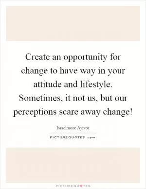 Create an opportunity for change to have way in your attitude and lifestyle. Sometimes, it not us, but our perceptions scare away change! Picture Quote #1