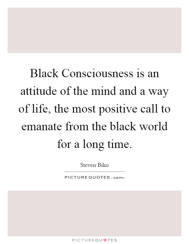 Black Consciousness is an attitude of the mind and a way of life, the most positive call to emanate from the black world for a long time. Picture Quote #1