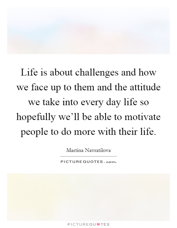 Life is about challenges and how we face up to them and the attitude we take into every day life so hopefully we'll be able to motivate people to do more with their life. Picture Quote #1