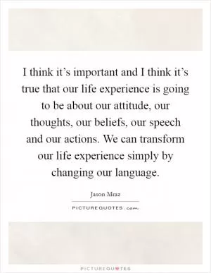 I think it’s important and I think it’s true that our life experience is going to be about our attitude, our thoughts, our beliefs, our speech and our actions. We can transform our life experience simply by changing our language Picture Quote #1