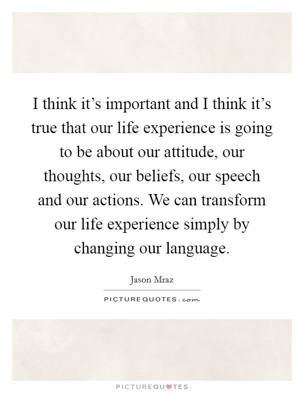 I think it's important and I think it's true that our life experience is going to be about our attitude, our thoughts, our beliefs, our speech and our actions. We can transform our life experience simply by changing our language. Picture Quote #1