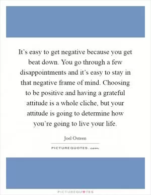 It’s easy to get negative because you get beat down. You go through a few disappointments and it’s easy to stay in that negative frame of mind. Choosing to be positive and having a grateful attitude is a whole cliche, but your attitude is going to determine how you’re going to live your life Picture Quote #1