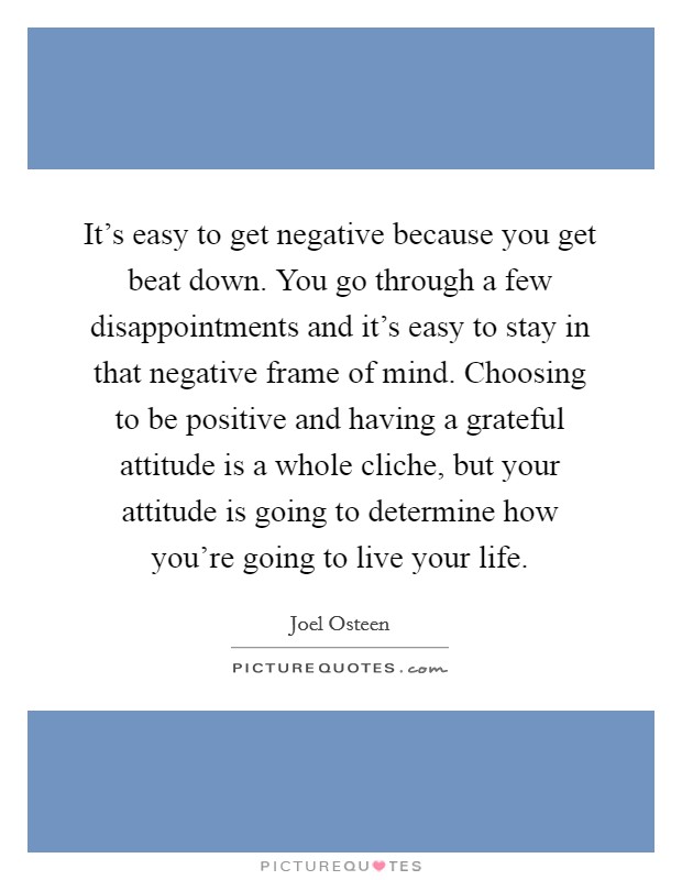 It's easy to get negative because you get beat down. You go through a few disappointments and it's easy to stay in that negative frame of mind. Choosing to be positive and having a grateful attitude is a whole cliche, but your attitude is going to determine how you're going to live your life. Picture Quote #1