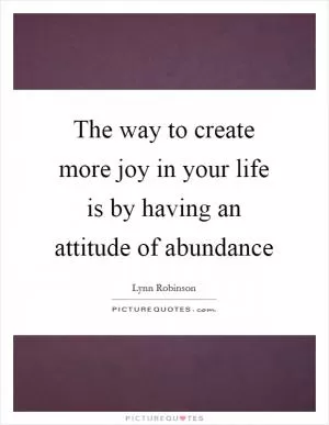 The way to create more joy in your life is by having an attitude of abundance Picture Quote #1