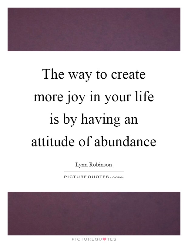 The way to create more joy in your life is by having an attitude of abundance Picture Quote #1