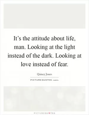 It’s the attitude about life, man. Looking at the light instead of the dark. Looking at love instead of fear Picture Quote #1