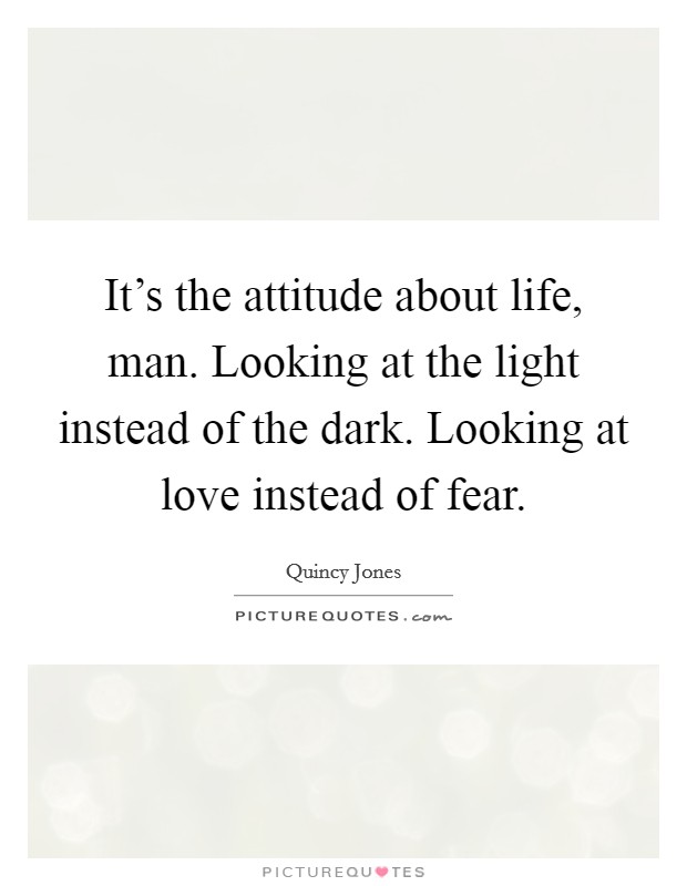 It's the attitude about life, man. Looking at the light instead of the dark. Looking at love instead of fear. Picture Quote #1