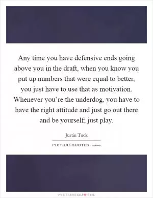 Any time you have defensive ends going above you in the draft, when you know you put up numbers that were equal to better, you just have to use that as motivation. Whenever you’re the underdog, you have to have the right attitude and just go out there and be yourself; just play Picture Quote #1