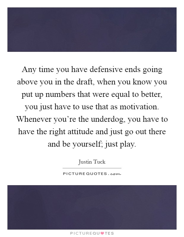 Any time you have defensive ends going above you in the draft, when you know you put up numbers that were equal to better, you just have to use that as motivation. Whenever you're the underdog, you have to have the right attitude and just go out there and be yourself; just play. Picture Quote #1