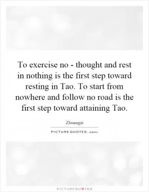 To exercise no - thought and rest in nothing is the first step toward resting in Tao. To start from nowhere and follow no road is the first step toward attaining Tao Picture Quote #1