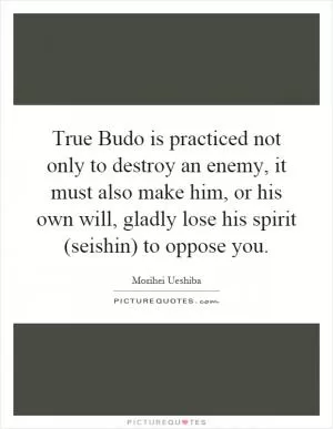 True Budo is practiced not only to destroy an enemy, it must also make him, or his own will, gladly lose his spirit (seishin) to oppose you Picture Quote #1