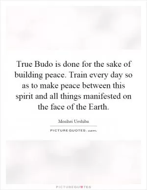 True Budo is done for the sake of building peace. Train every day so as to make peace between this spirit and all things manifested on the face of the Earth Picture Quote #1