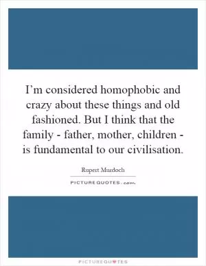 I’m considered homophobic and crazy about these things and old fashioned. But I think that the family - father, mother, children - is fundamental to our civilisation Picture Quote #1