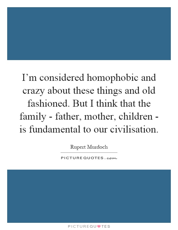 I'm considered homophobic and crazy about these things and old fashioned. But I think that the family - father, mother, children - is fundamental to our civilisation Picture Quote #1