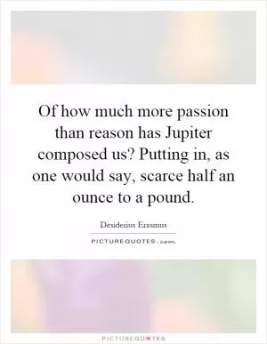 Of how much more passion than reason has Jupiter composed us? Putting in, as one would say, scarce half an ounce to a pound Picture Quote #1