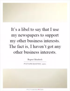 It’s a libel to say that I use my newspapers to support my other business interests. The fact is, I haven’t got any other business interests Picture Quote #1